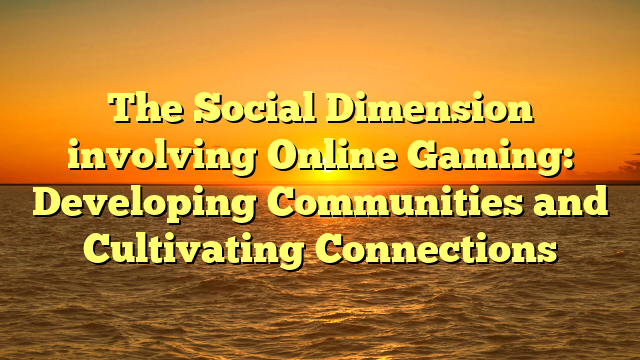 The Social Dimension involving Online Gaming: Developing Communities and Cultivating Connections